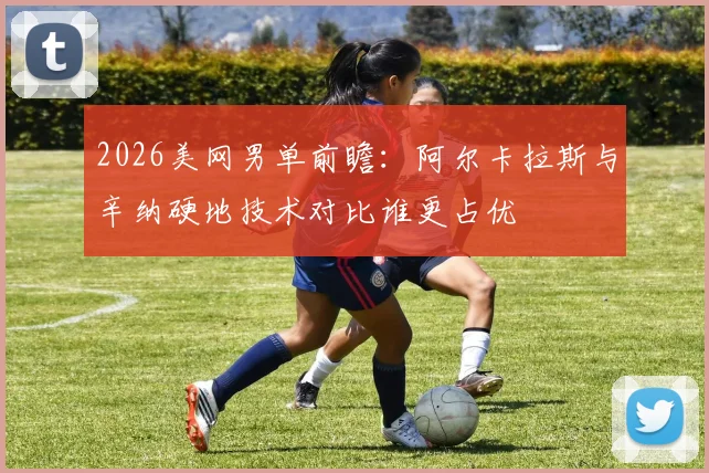 2026美网男单前瞻：阿尔卡拉斯与辛纳硬地技术对比谁更占优