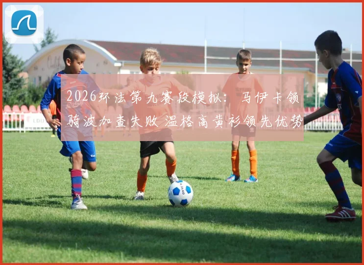 2026环法第九赛段模拟：马伊卡领骑波加查失败 温格高黄衫领先优势扩大复盘