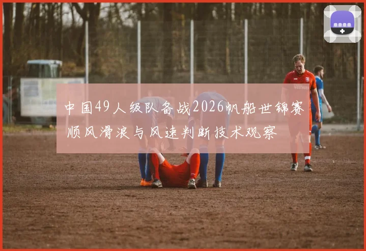 中国49人级队备战2026帆船世锦赛 顺风滑浪与风速判断技术观察
