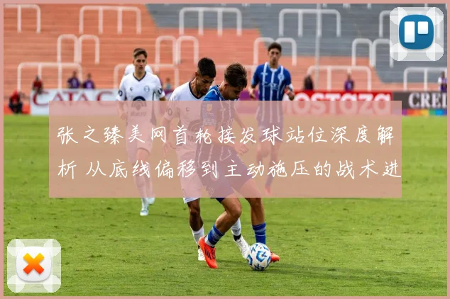 张之臻美网首轮接发球站位深度解析 从底线偏移到主动施压的战术进化
