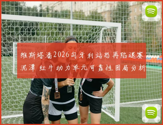 维斯塔潘2026匈牙利站恐再陷退赛泥潭 红牛动力单元可靠性困局分析