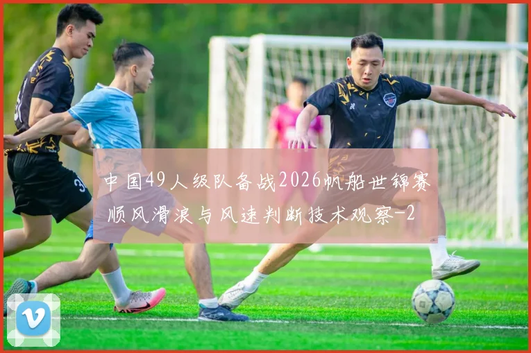 中国49人级队备战2026帆船世锦赛 顺风滑浪与风速判断技术观察