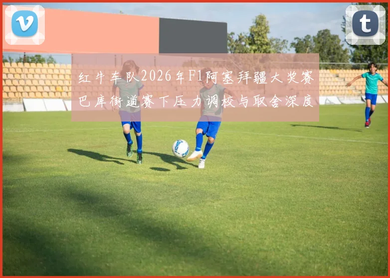 红牛车队2026年F1阿塞拜疆大奖赛巴库街道赛下压力调校与取舍深度分析