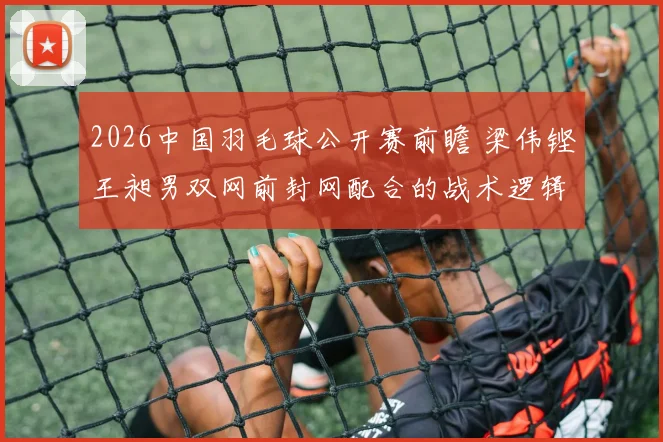 2026中国羽毛球公开赛前瞻 梁伟铿王昶男双网前封网配合的战术逻辑与隐忧