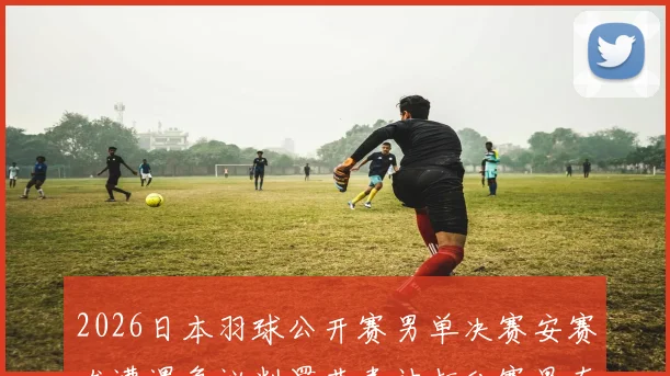 2026日本羽球公开赛男单决赛安赛龙遭遇争议判罚节奏被打乱赛果存疑分析