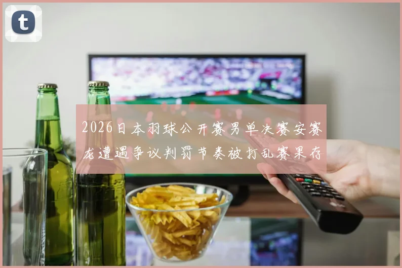 2026日本羽球公开赛男单决赛安赛龙遭遇争议判罚节奏被打乱赛果存疑分析