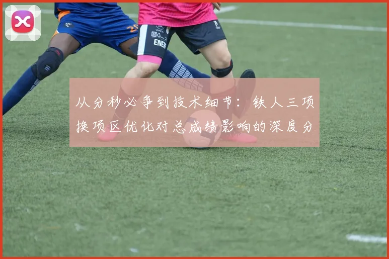 从分秒必争到技术细节:铁人三项换项区优化对总成绩影响的深度分析