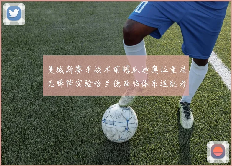 曼城新赛季战术前瞻瓜迪奥拉重启无锋阵实验哈兰德面临体系适配考验