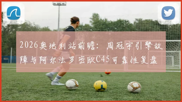 2026奥地利站前瞻：周冠宇引擎故障与阿尔法罗密欧C45可靠性复盘