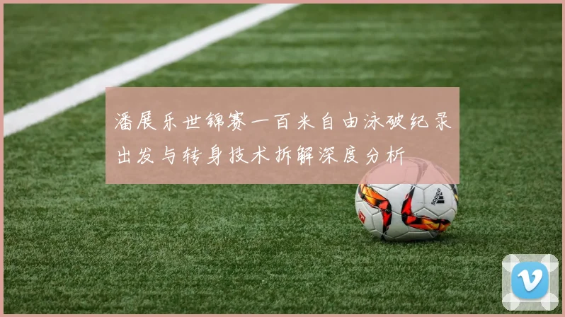 潘展乐世锦赛一百米自由泳破纪录出发与转身技术拆解深度分析