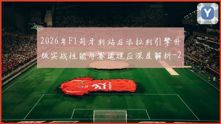 2026年F1匈牙利站后法拉利引擎升级实战性能与赛道适应深度解析