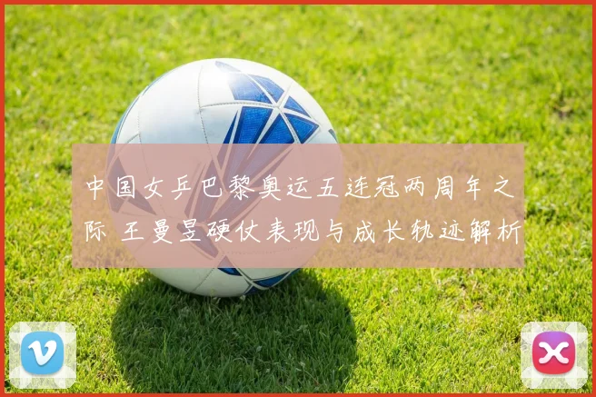 中国女乒巴黎奥运五连冠两周年之际 王曼昱硬仗表现与成长轨迹解析