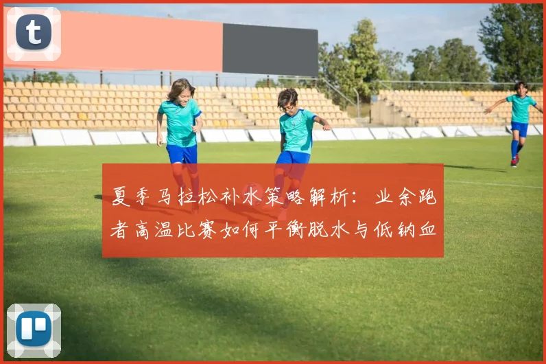 夏季马拉松补水策略解析：业余跑者高温比赛如何平衡脱水与低钠血症风险