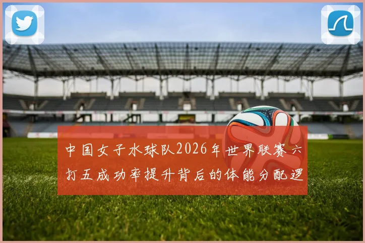 中国女子水球队2026年世界联赛六打五成功率提升背后的体能分配逻辑