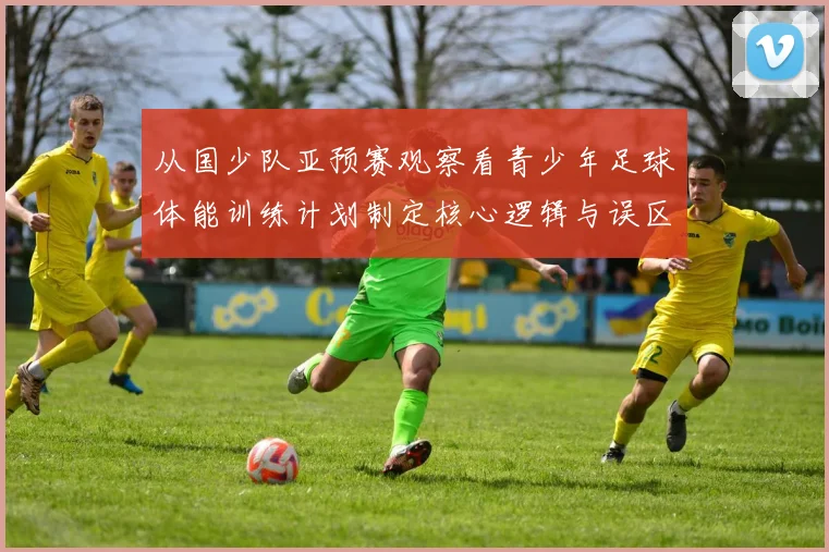 从国少队亚预赛观察看青少年足球体能训练计划制定核心逻辑与误区
