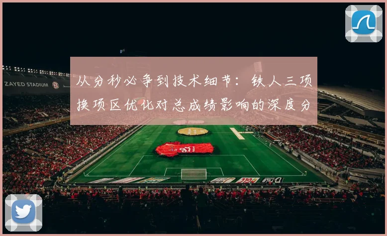 从分秒必争到技术细节：铁人三项换项区优化对总成绩影响的深度分析