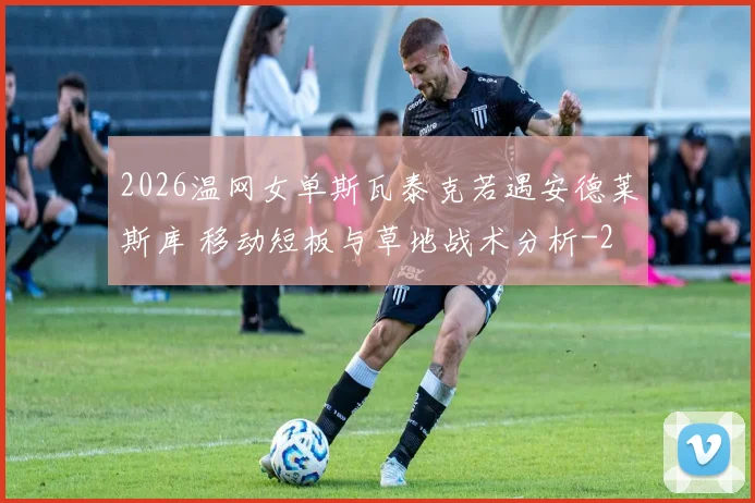 2026温网女单斯瓦泰克若遇安德莱斯库 移动短板与草地战术分析