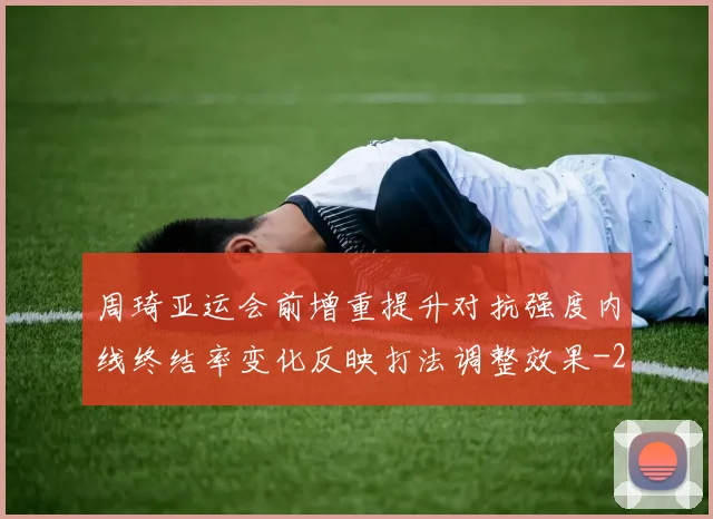 周琦亚运会前增重提升对抗强度内线终结率变化反映打法调整效果