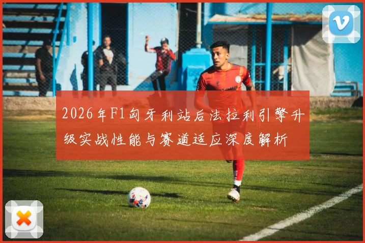 2026年F1匈牙利站后法拉利引擎升级实战性能与赛道适应深度解析
