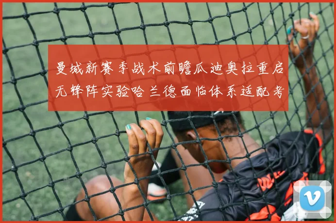 曼城新赛季战术前瞻瓜迪奥拉重启无锋阵实验哈兰德面临体系适配考验
