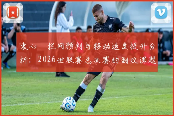 袁心玥拦网预判与移动速度提升分析：2026世联赛总决赛的副攻课题