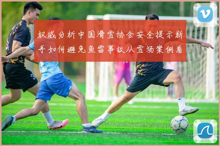 权威分析中国滑雪协会安全提示新手如何避免鱼雷事故从雪场案例看滑行规范