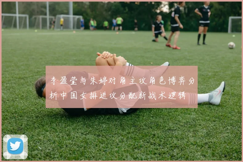 李盈莹与朱婷对角主攻角色博弈分析中国女排进攻分配新战术逻辑