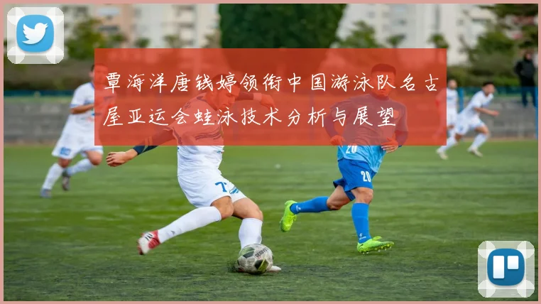 覃海洋唐钱婷领衔中国游泳队名古屋亚运会蛙泳技术分析与展望