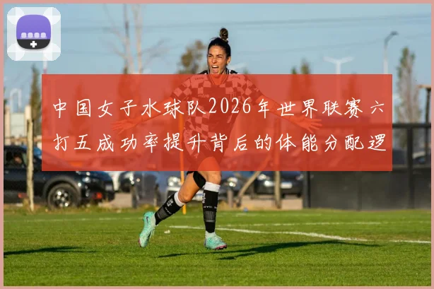 中国女子水球队2026年世界联赛六打五成功率提升背后的体能分配逻辑