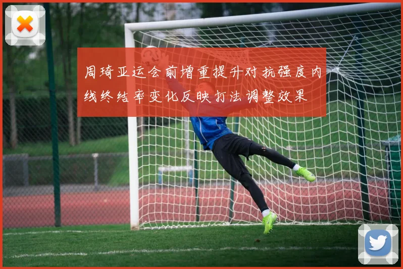 周琦亚运会前增重提升对抗强度内线终结率变化反映打法调整效果