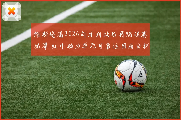 维斯塔潘2026匈牙利站恐再陷退赛泥潭 红牛动力单元可靠性困局分析