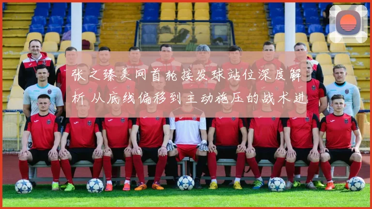张之臻美网首轮接发球站位深度解析 从底线偏移到主动施压的战术进化
