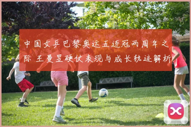 中国女乒巴黎奥运五连冠两周年之际 王曼昱硬仗表现与成长轨迹解析