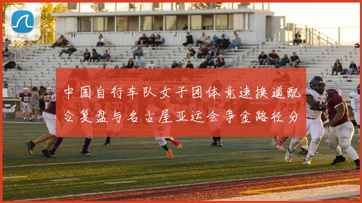 中国自行车队女子团体竞速换道配合复盘与名古屋亚运会争金路径分析