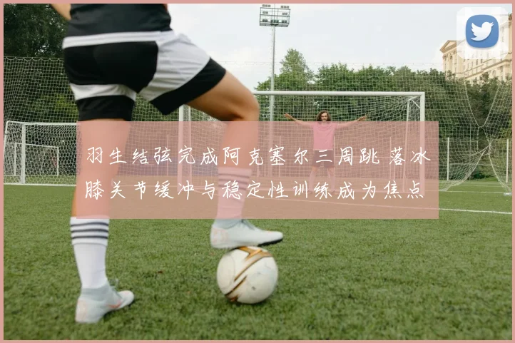 羽生结弦完成阿克塞尔三周跳 落冰膝关节缓冲与稳定性训练成为焦点