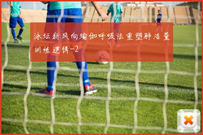 泳坛新风向瑜伽呼吸法重塑肺活量训练逻辑
