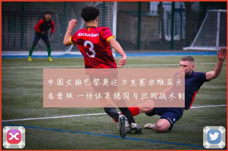 中国女排巴黎奥运力克塞尔维亚头名晋级 一传体系稳固与拦网战术制胜深度复盘