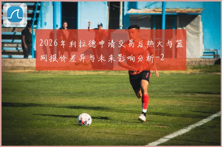 2026年利拉德申请交易后热火与篮网报价差异与未来影响分析