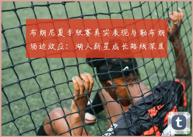 布朗尼夏季联赛真实表现与勒布朗场边效应：湖人新星成长路线深度分析