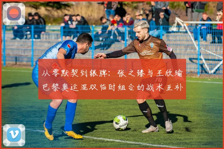 从零默契到银牌:张之臻与王欣瑜巴黎奥运混双临时组合的战术互补性分析