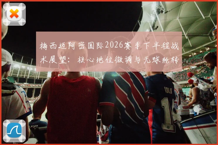 梅西迈阿密国际2026赛季下半程战术展望:核心地位微调与无球轮转升级