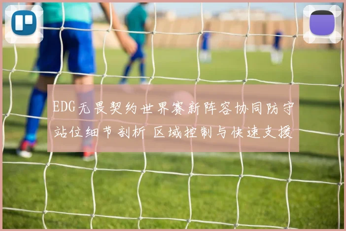 EDG无畏契约世界赛新阵容协同防守站位细节剖析 区域控制与快速支援如何制敌