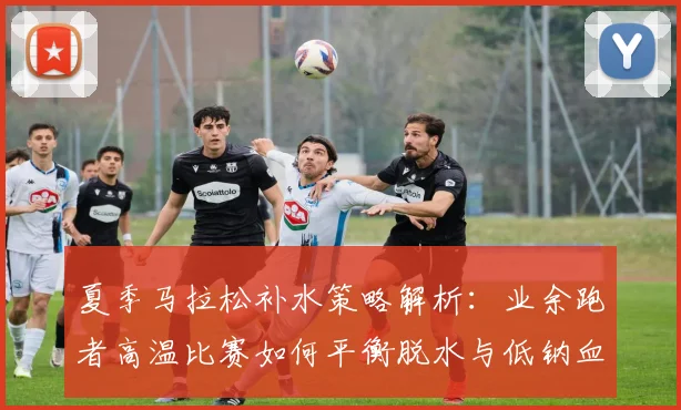 夏季马拉松补水策略解析：业余跑者高温比赛如何平衡脱水与低钠血症风险