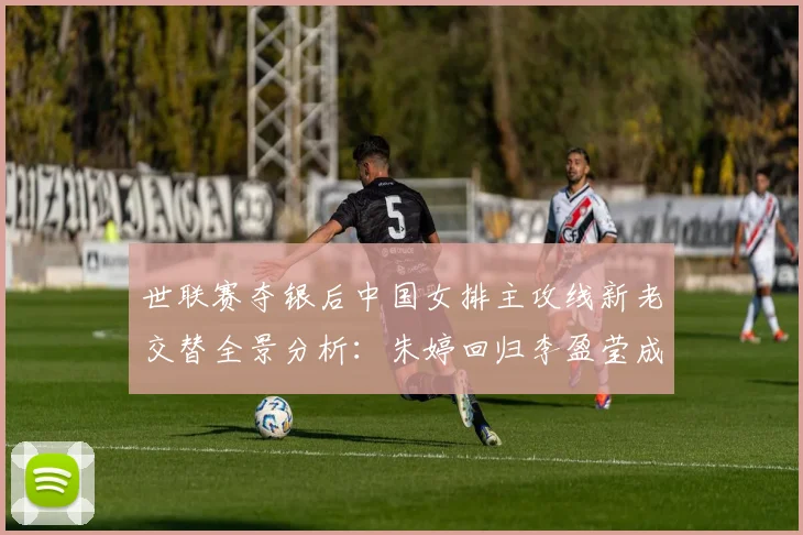 世联赛夺银后中国女排主攻线新老交替全景分析：朱婷回归李盈莹成熟与吴梦洁冲击