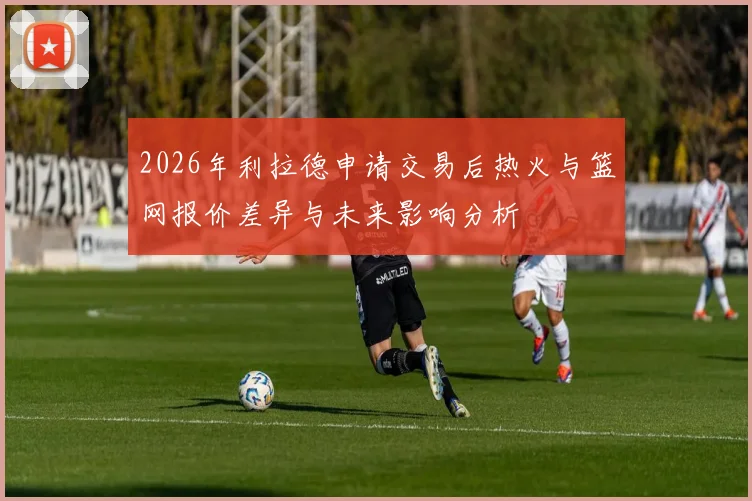 2026年利拉德申请交易后热火与篮网报价差异与未来影响分析