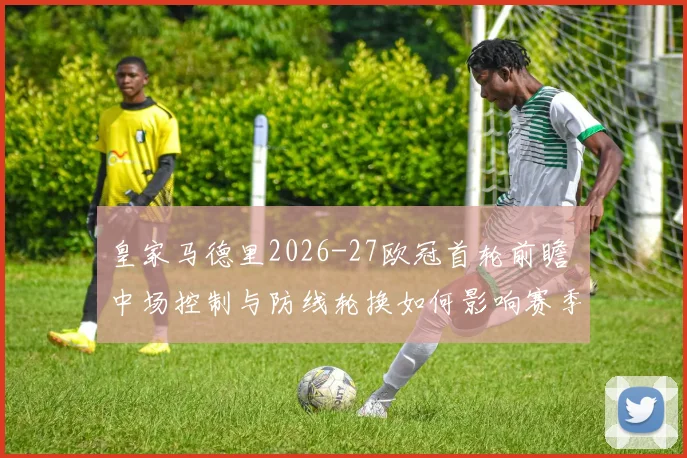 皇家马德里2026-27欧冠首轮前瞻 中场控制与防线轮换如何影响赛季走势