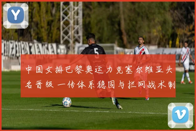 中国女排巴黎奥运力克塞尔维亚头名晋级 一传体系稳固与拦网战术制胜深度复盘