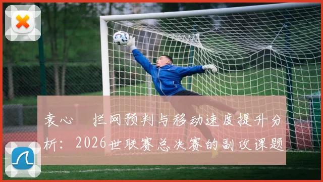 袁心玥拦网预判与移动速度提升分析：2026世联赛总决赛的副攻课题