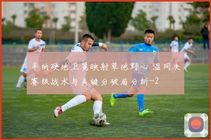 辛纳硬地卫冕映射草地野心 温网决赛级战术与关键分破局分析